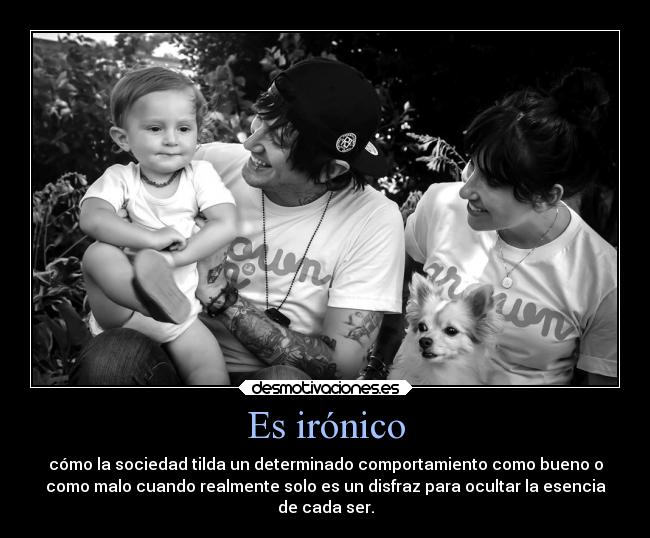 Es irónico - cómo la sociedad tilda un determinado comportamiento como bueno o
como malo cuando realmente solo es un disfraz para ocultar la esencia
de cada ser.