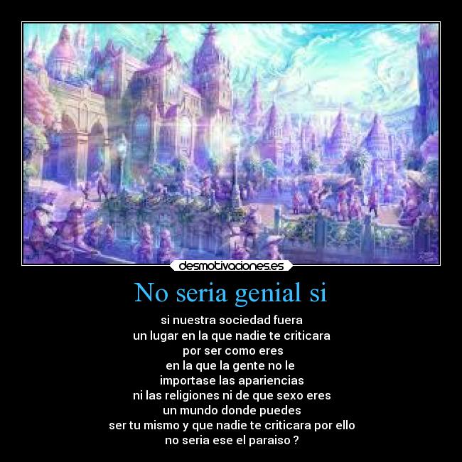 No seria genial si - si nuestra sociedad fuera
un lugar en la que nadie te criticara
por ser como eres
en la que la gente no le
importase las apariencias
ni las religiones ni de que sexo eres
un mundo donde puedes
ser tu mismo y que nadie te criticara por ello
no seria ese el paraiso ?
