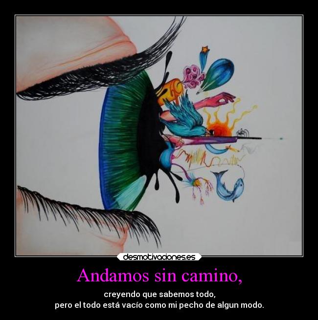 Andamos sin camino, - creyendo que sabemos todo,
pero el todo está vacío como mi pecho de algun modo.