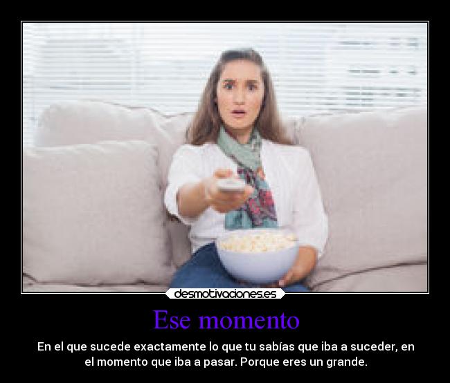 Ese momento - En el que sucede exactamente lo que tu sabías que iba a suceder, en
el momento que iba a pasar. Porque eres un grande.