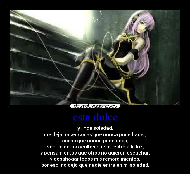 esta dulce - y linda soledad,
me deja hacer cosas que nunca pude hacer,
cosas que nunca pude decir,
sentimientos ocultos que muestro a la luz,
y pensamientos que otros no quieren escuchar,
y desahogar todos mis remordimientos,
por eso, no dejo que nadie entre en mi soledad.