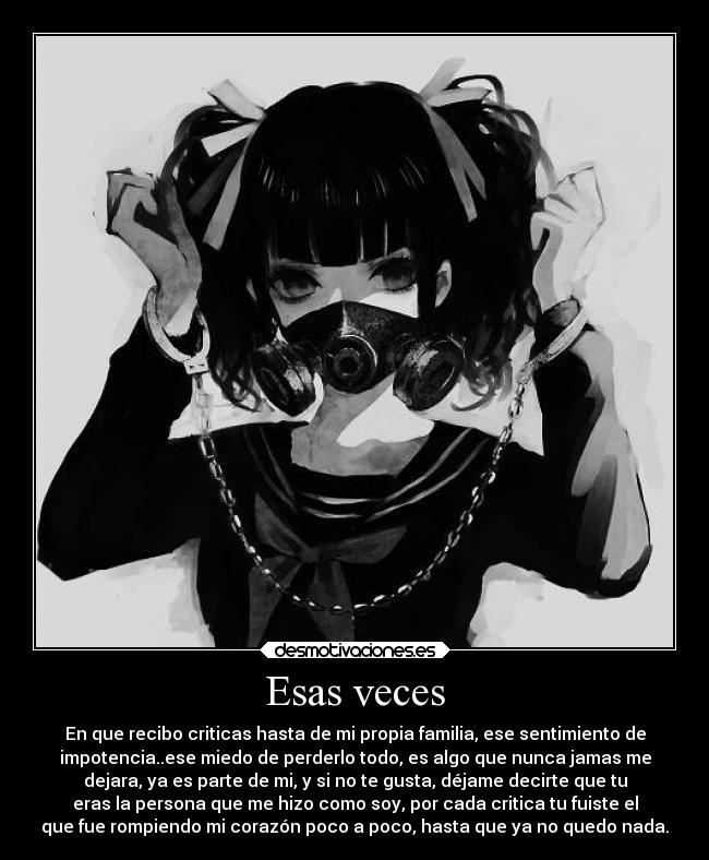 Esas veces - En que recibo criticas hasta de mi propia familia, ese sentimiento de
impotencia..ese miedo de perderlo todo, es algo que nunca jamas me
dejara, ya es parte de mi, y si no te gusta, déjame decirte que tu
eras la persona que me hizo como soy, por cada critica tu fuiste el
que fue rompiendo mi corazón poco a poco, hasta que ya no quedo nada.