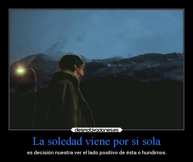 La soledad viene por si sola - es decisión nuestra ver el lado positivo de ésta o hundirnos.