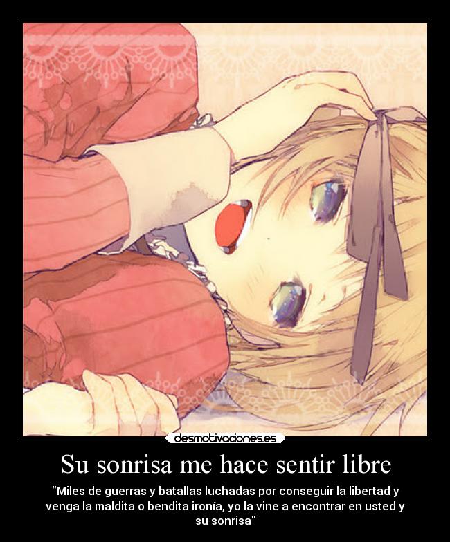 Su sonrisa me hace sentir libre - Miles de guerras y batallas luchadas por conseguir la libertad y
venga la maldita o bendita ironía, yo la vine a encontrar en usted y
su sonrisa