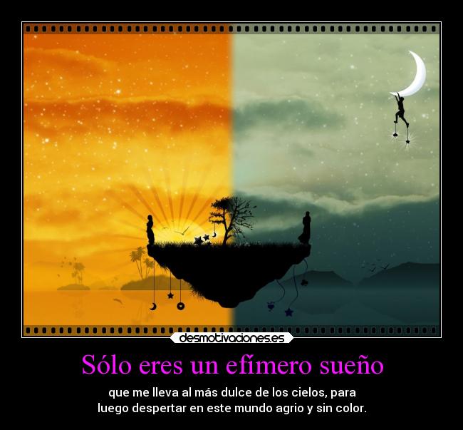 Sólo eres un efímero sueño - que me lleva al más dulce de los cielos, para
luego despertar en este mundo agrio y sin color.