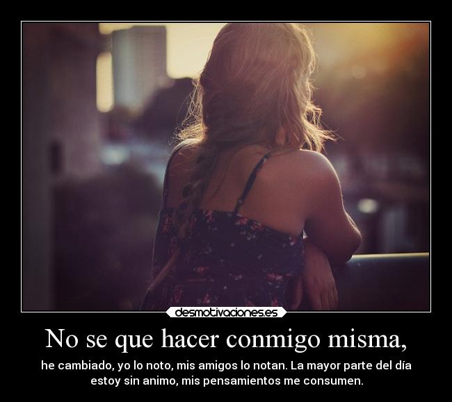 No se que hacer conmigo misma, - he cambiado, yo lo noto, mis amigos lo notan. La mayor parte del día
estoy sin animo, mis pensamientos me consumen.