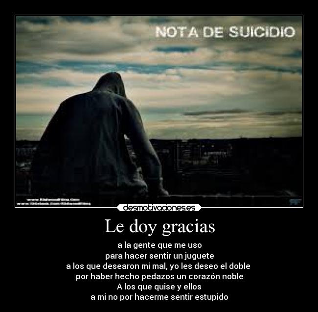 Le doy gracias - a la gente que me uso
para hacer sentir un juguete
a los que desearon mi mal, yo les deseo el doble
por haber hecho pedazos un corazón noble
A los que quise y ellos
a mi no por hacerme sentir estupido