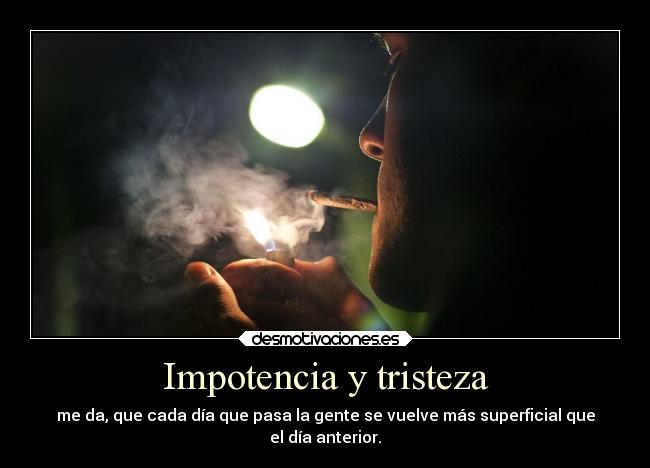 Impotencia y tristeza - me da, que cada día que pasa la gente se vuelve más superficial que
el día anterior.