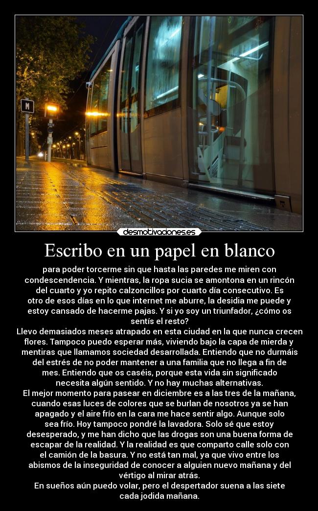 Escribo en un papel en blanco - para poder torcerme sin que hasta las paredes me miren con
condescendencia. Y mientras, la ropa sucia se amontona en un rincón
del cuarto y yo repito calzoncillos por cuarto día consecutivo. Es
otro de esos días en lo que internet me aburre, la desidia me puede y
estoy cansado de hacerme pajas. Y si yo soy un triunfador, ¿cómo os
sentís el resto?
Llevo demasiados meses atrapado en esta ciudad en la que nunca crecen
flores. Tampoco puedo esperar más, viviendo bajo la capa de mierda y
mentiras que llamamos sociedad desarrollada. Entiendo que no durmáis
del estrés de no poder mantener a una familia que no llega a fin de
mes. Entiendo que os caséis, porque esta vida sin significado
necesita algún sentido. Y no hay muchas alternativas.
El mejor momento para pasear en diciembre es a las tres de la mañana,
cuando esas luces de colores que se burlan de nosotros ya se han
apagado y el aire frío en la cara me hace sentir algo. Aunque solo
sea frío. Hoy tampoco pondré la lavadora. Solo sé que estoy
desesperado, y me han dicho que las drogas son una buena forma de
escapar de la realidad. Y la realidad es que comparto calle solo con
el camión de la basura. Y no está tan mal, ya que vivo entre los
abismos de la inseguridad de conocer a alguien nuevo mañana y del
vértigo al mirar atrás.
En sueños aún puedo volar, pero el despertador suena a las siete
cada jodida mañana.