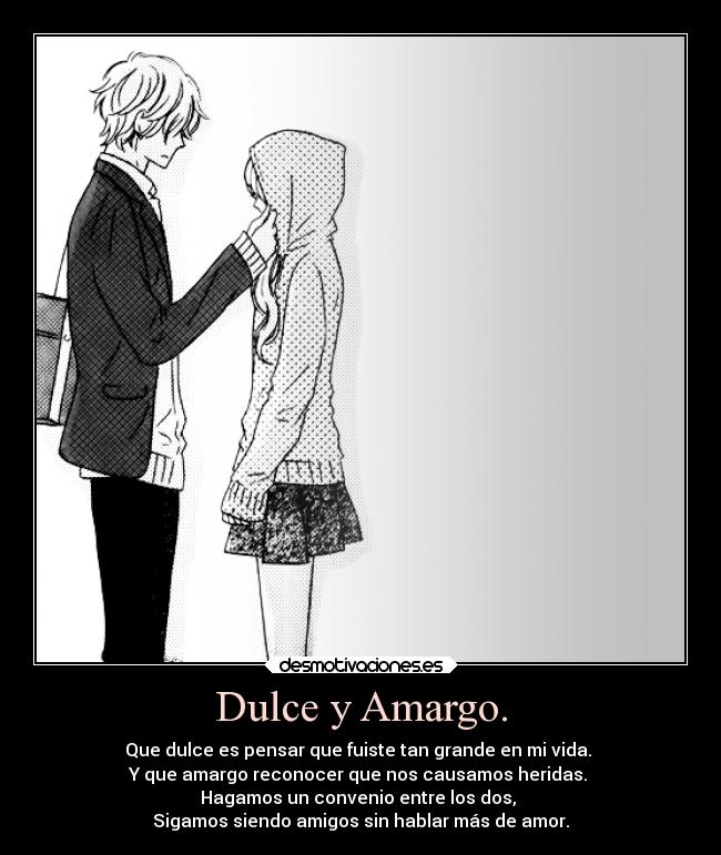 Dulce y Amargo. - Que dulce es pensar que fuiste tan grande en mi vida.
Y que amargo reconocer que nos causamos heridas.
Hagamos un convenio entre los dos,
Sigamos siendo amigos sin hablar más de amor.