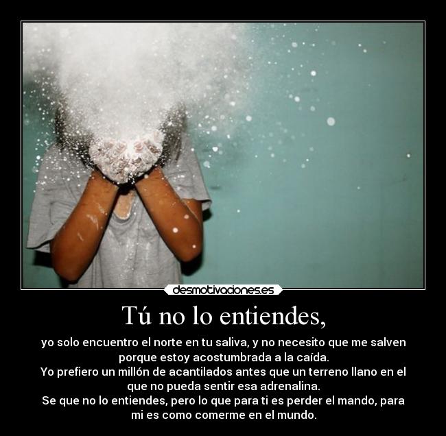 Tú no lo entiendes, - yo solo encuentro el norte en tu saliva, y no necesito que me salven
porque estoy acostumbrada a la caída.
Yo prefiero un millón de acantilados antes que un terreno llano en el
que no pueda sentir esa adrenalina.
Se que no lo entiendes, pero lo que para ti es perder el mando, para
mi es como comerme en el mundo.