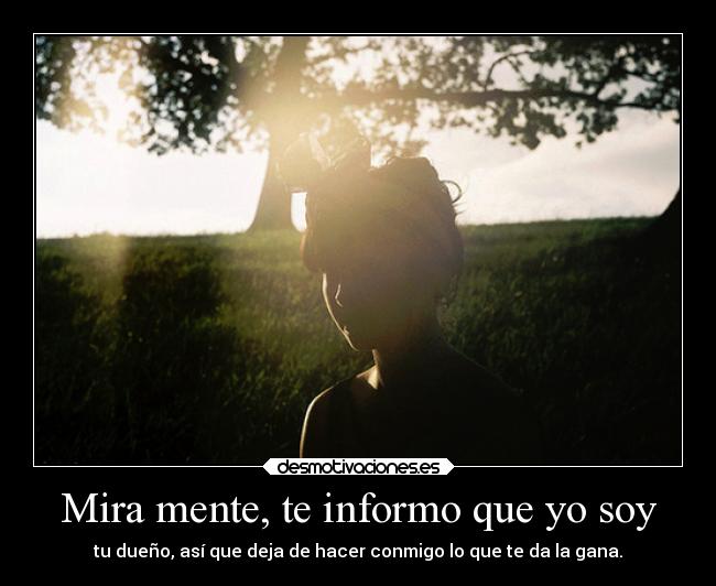 Mira mente, te informo que yo soy - tu dueño, así que deja de hacer conmigo lo que te da la gana.