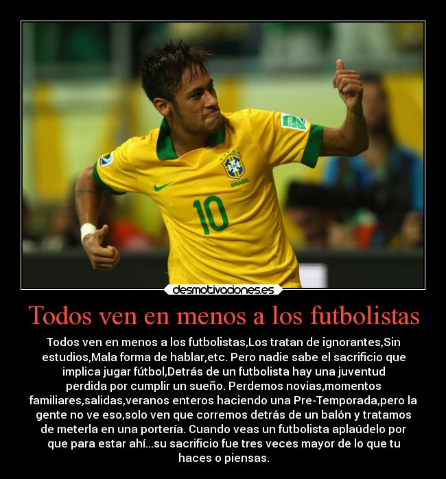 Todos ven en menos a los futbolistas - Todos ven en menos a los futbolistas,Los tratan de ignorantes,Sin
estudios,Mala forma de hablar,etc. Pero nadie sabe el sacrificio que
implica jugar fútbol,Detrás de un futbolista hay una juventud
perdida por cumplir un sueño. Perdemos novias,momentos
familiares,salidas,veranos enteros haciendo una Pre-Temporada,pero la
gente no ve eso,solo ven que corremos detrás de un balón y tratamos
de meterla en una portería. Cuando veas un futbolista aplaúdelo por
que para estar ahí...su sacrificio fue tres veces mayor de lo que tu
haces o piensas.