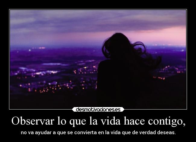 Observar lo que la vida hace contigo, - no va ayudar a que se convierta en la vida que de verdad deseas.