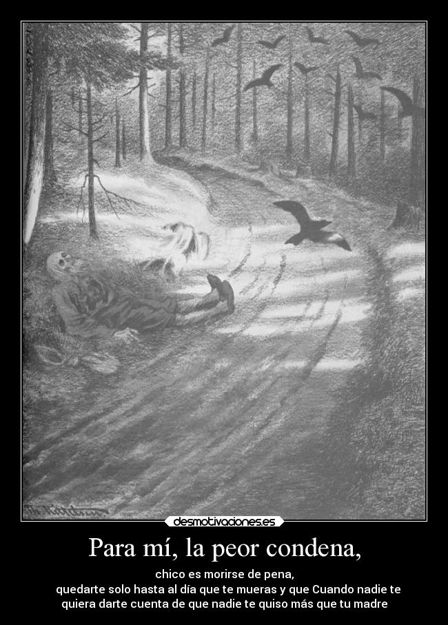 Para mí, la peor condena, - chico es morirse de pena,
quedarte solo hasta al día que te mueras y que Cuando nadie te
quiera darte cuenta de que nadie te quiso más que tu madre