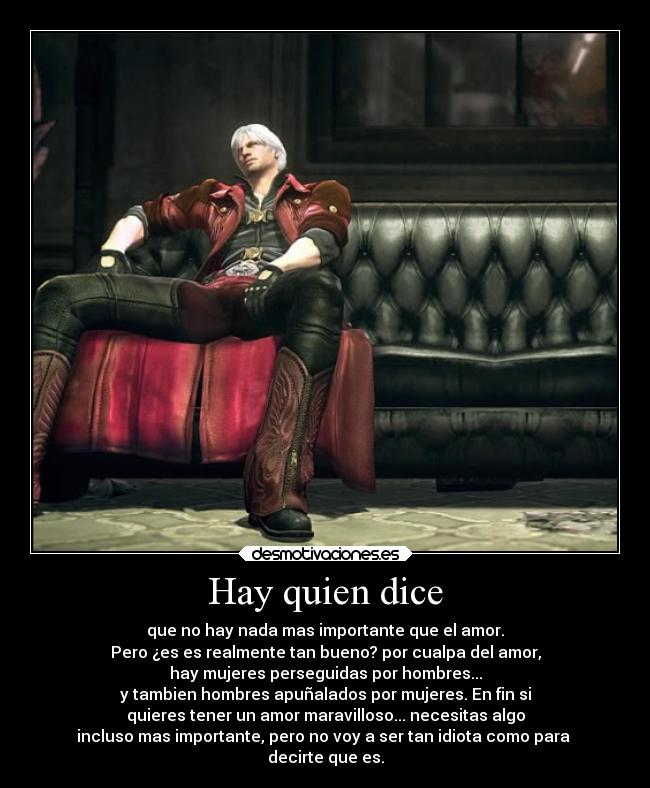 Hay quien dice - que no hay nada mas importante que el amor.
Pero ¿es es realmente tan bueno? por cualpa del amor,
hay mujeres perseguidas por hombres...
y tambien hombres apuñalados por mujeres. En fin si
quieres tener un amor maravilloso... necesitas algo
incluso mas importante, pero no voy a ser tan idiota como para
decirte que es.