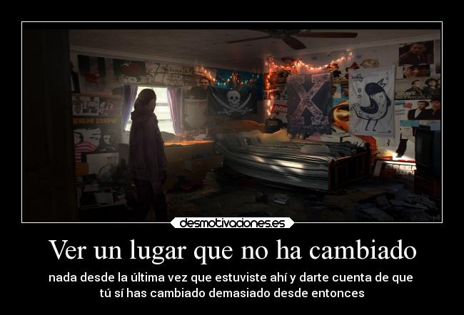 Ver un lugar que no ha cambiado - nada desde la última vez que estuviste ahí y darte cuenta de que 
tú sí has cambiado demasiado desde entonces