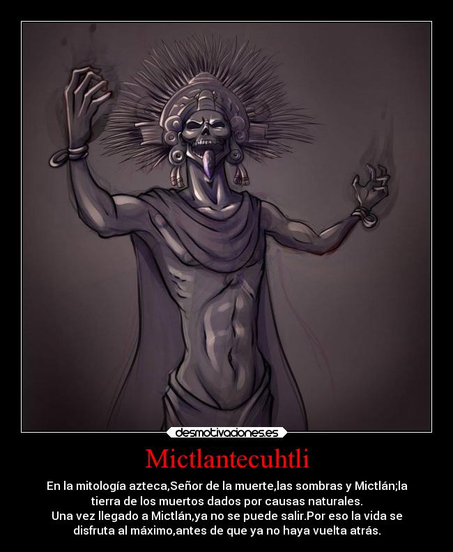 Mictlantecuhtli - En la mitología azteca,Señor de la muerte,las sombras y Mictlán;la
tierra de los muertos dados por causas naturales.
Una vez llegado a Mictlán,ya no se puede salir.Por eso la vida se
disfruta al máximo,antes de que ya no haya vuelta atrás.
