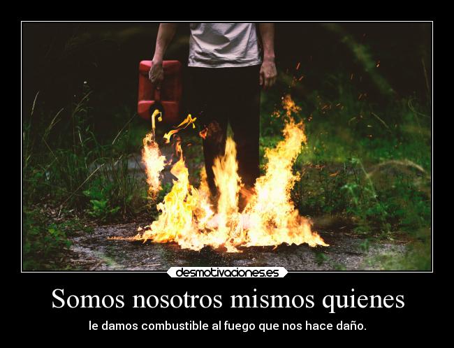Somos nosotros mismos quienes - le damos combustible al fuego que nos hace daño.