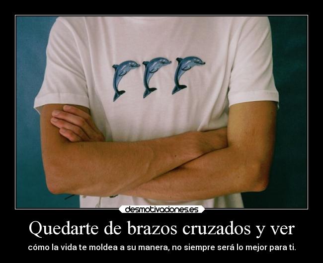 Quedarte de brazos cruzados y ver - cómo la vida te moldea a su manera, no siempre será lo mejor para ti.