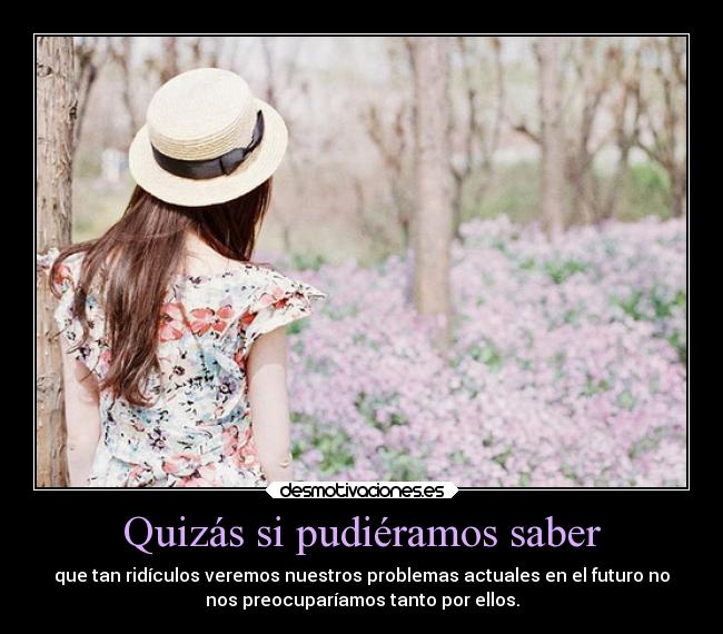 Quizás si pudiéramos saber - que tan ridículos veremos nuestros problemas actuales en el futuro no
nos preocuparíamos tanto por ellos.