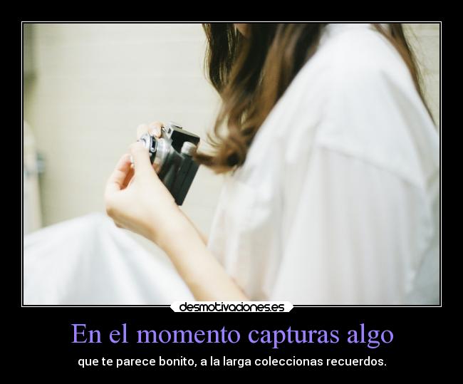 En el momento capturas algo - que te parece bonito, a la larga coleccionas recuerdos.