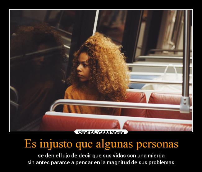 Es injusto que algunas personas - se den el lujo de decir que sus vidas son una mierda
sin antes pararse a pensar en la magnitud de sus problemas.