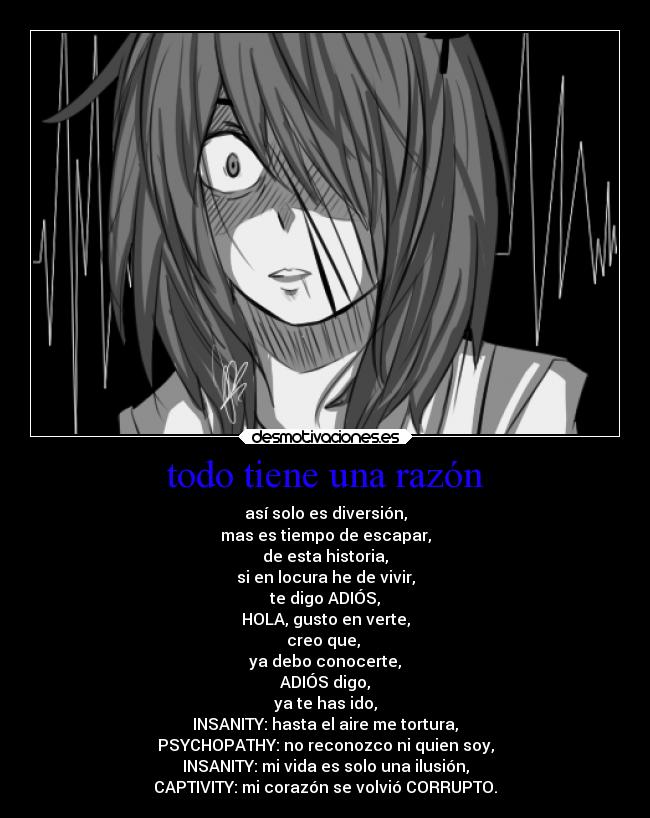 todo tiene una razón - así solo es diversión,
mas es tiempo de escapar,
de esta historia,
si en locura he de vivir,
te digo ADIÓS,
HOLA, gusto en verte,
creo que, 
ya debo conocerte,
ADIÓS digo,
ya te has ido,
INSANITY: hasta el aire me tortura,
PSYCHOPATHY: no reconozco ni quien soy,
INSANITY: mi vida es solo una ilusión,
CAPTIVITY: mi corazón se volvió CORRUPTO.