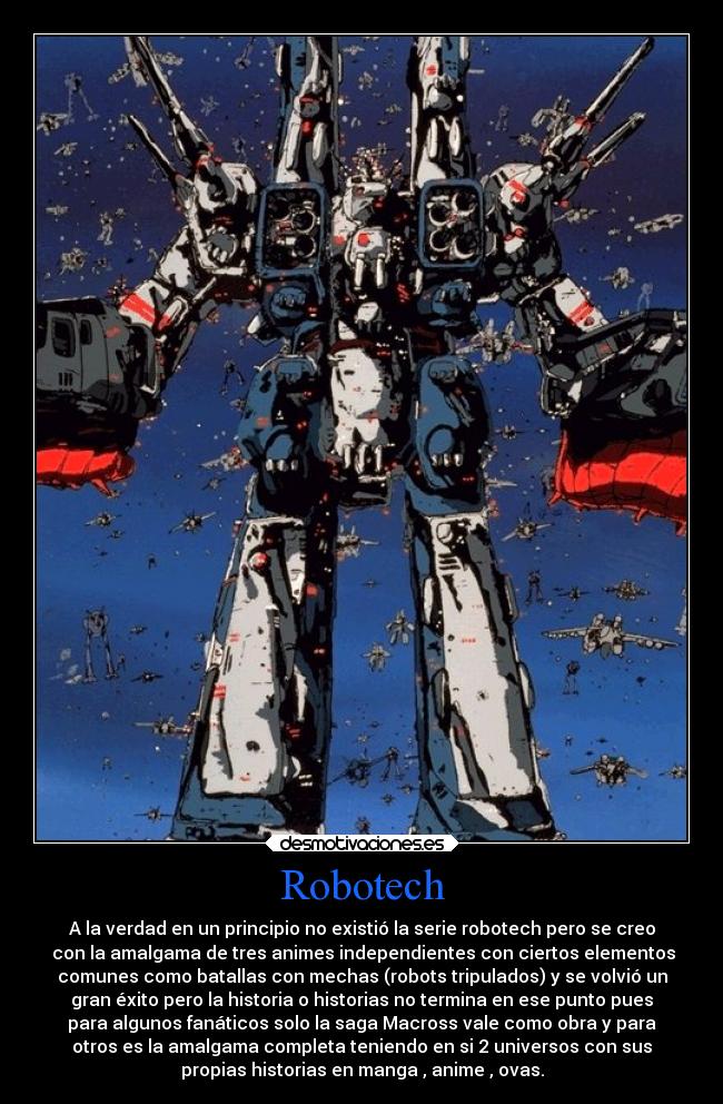 Robotech - A la verdad en un principio no existió la serie robotech pero se creo
 con la amalgama de tres animes independientes con ciertos elementos
comunes como batallas con mechas (robots tripulados) y se volvió un
gran éxito pero la historia o historias no termina en ese punto pues
para algunos fanáticos solo la saga Macross vale como obra y para
otros es la amalgama completa teniendo en si 2 universos con sus
propias historias en manga , anime , ovas.