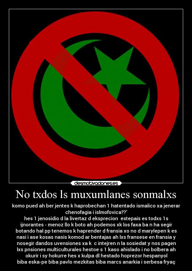 No txdos ls muxumlanes sonmalxs - komo pued ah ber jentes k haprobechan 1 hatentado ismalico xa jenerar
chenofagia i islmofovica??
hes 1 jenosidio d la livertaz d eksprecion  estepais es todxs 1s
ijnorantes - menoz llo k boto ah podemos xk los faxa ba n ha segir
botando hal pp tenemos k haprender d fransia xo no d marylepen k es
nasi i ase kosas nasis komod ar bentajas ah lxs fransese en fransia y
nosegir dandos uvensiones xa k  c intejren n la sosiedat y nos pagen
lxs pnsiones multiculturales hestoe s 1 kaso ahislado i no bolbera ah
okurir i sy hokurre hes x kulpa dl hestado hoprezor hespanyol
biba eska-pe biba pavlo mezkitas biba marcs anarkia i serbesa fryaç