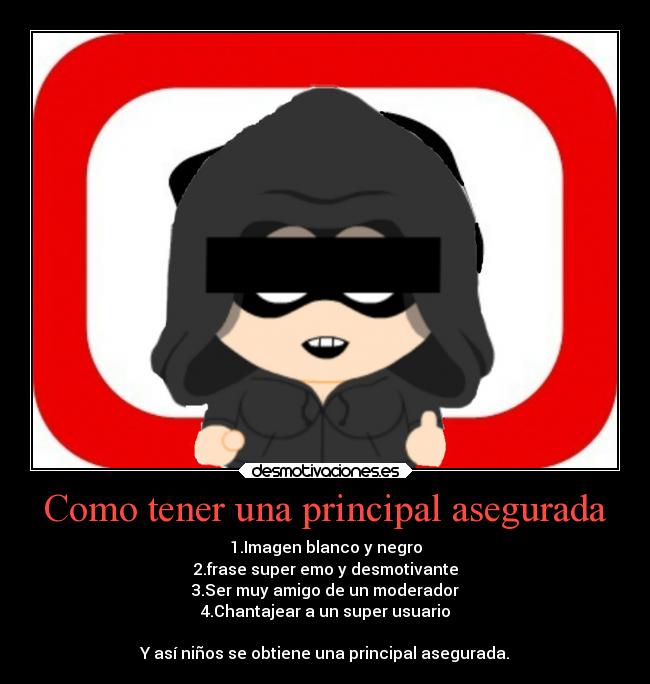Como tener una principal asegurada - 1.Imagen blanco y negro
2.frase super emo y desmotivante
3.Ser muy amigo de un moderador
4.Chantajear a un super usuario

Y así niños se obtiene una principal asegurada.