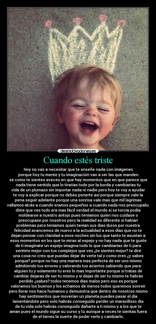 Cuando estés triste - Hoy no vas a necesitar que te enseñe nada con imágenes
porque hoy tu mente y tu imaginación van a ser las que manden
se como te sientes aveces en que hay momentos que en que parece que
nada tiene sentido que lo tirarías todo por la borda y cambiarías tu
vida de un plumazo sin importar nada ni nadie pero hoy te voy a ayudar
te voy a explicar porque no debes ponerte así porque siempre vale la
pena seguir adelante porque una sonrisa vale mas que mil lagrimas
vallamos atrás a cuando eramos pequeños a cuando nada nos preocupaba
dime que ves todo era mas fácil verdad el mundo si se torcía podía
moldearse a nuestro antojo pues teníamos quien nos cuidase o
preocupase por nosotros pero la realidad es diferente si habían
problemas pero teníamos quien tenían sus días duros por nuestra
felicidad avancemos de nuevo a la actualidad a esos días que no te
dejan pensar con claridad a esos noches sin luz que tanto te asustan a
esos momentos en los que te miras al espejo y no hay nada que te guste
de ti imagínate un espejo imagina todo lo que cambiarías de ti para
sentirte mejor con tus complejos que ves ¿te sientes mejor? te diré
una cosa no creo que puedas dejar de verte tal y como eres ¿y sabes
porque? porque no hay una manera mas perfecta de ser uno mismo
admitiendo tus errores y valorando tus aciertos sabiendo que para
alguien tu y solamente tu eres lo mas importante porque si tratas de
cambiar dejaras de ser tu mismo y si dejas de ser tu mismo te habrás
perdido ¿sabes? todos tenemos días malos pero eso es porque
valoramos los buenos y los echamos de menos todos queremos sonreír
pero llorar nos hace humanos y demuestra que dentro de nosotros mismo
hay sentimientos que moverían un planeta puedes pasar el día
lamentándote pero solo habrás conseguido perder un maravilloso día
de tu vida solo habrás conseguido dañarte a ti mismo y a los que te
aman pues el mundo sigue su curso y tu aunque a veces te sientas fuera
de el tienes la suerte de poder verlo y cambiarlo.