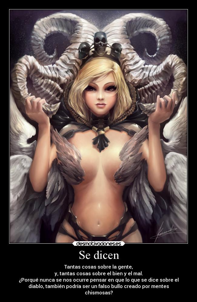 Se dicen - Tantas cosas sobre la gente,
y, tantas cosas sobre el bien y el mal.
¿Porqué nunca se nos ocurre pensar en que lo que se dice sobre el
diablo, también podría ser un falso bullo creado por mentes
chismosas?