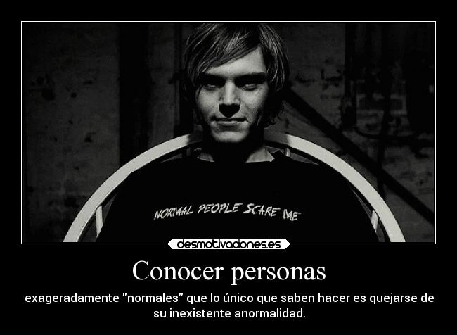 Conocer personas - exageradamente normales que lo único que saben hacer es quejarse de
su inexistente anormalidad.