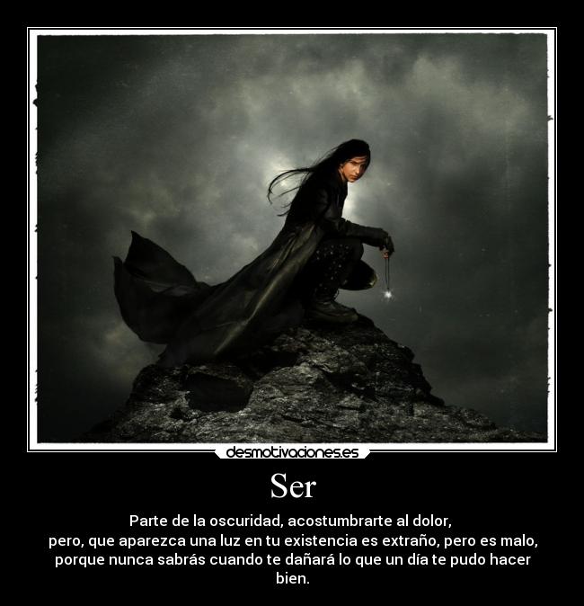 Ser - Parte de la oscuridad, acostumbrarte al dolor, 
pero, que aparezca una luz en tu existencia es extraño, pero es malo,
porque nunca sabrás cuando te dañará lo que un día te pudo hacer
bien.