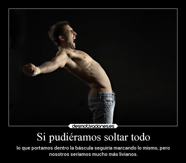 Si pudiéramos soltar todo - lo que portamos dentro la báscula seguiría marcando lo mismo, pero
nosotros seríamos mucho más livianos.