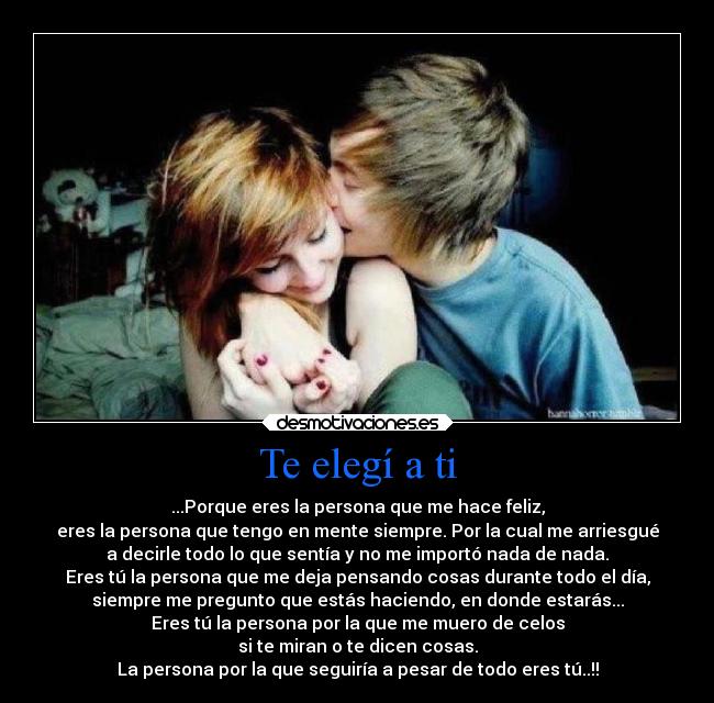 Te elegí a ti - ...Porque eres la persona que me hace feliz,
eres la persona que tengo en mente siempre. Por la cual me arriesgué
a decirle todo lo que sentía y no me importó nada de nada.
Eres tú la persona que me deja pensando cosas durante todo el día,
siempre me pregunto que estás haciendo, en donde estarás...
Eres tú la persona por la que me muero de celos
si te miran o te dicen cosas.
La persona por la que seguiría a pesar de todo eres tú..!!