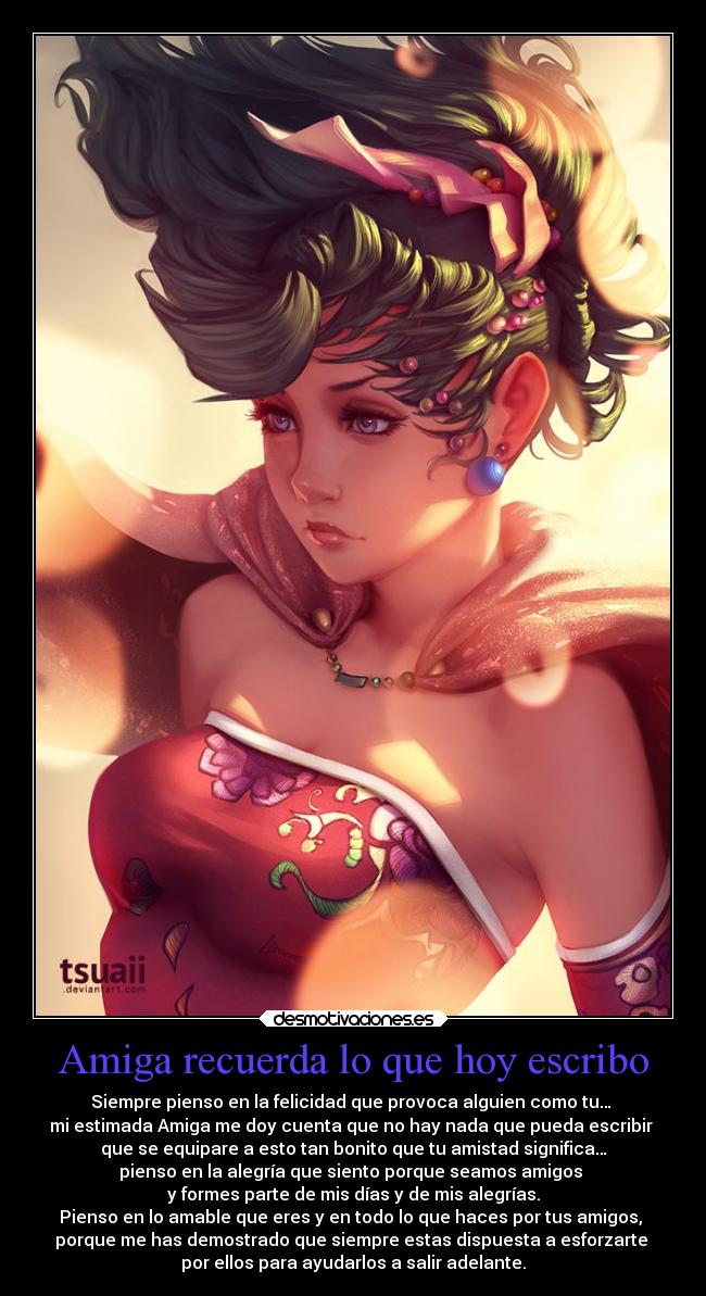 Amiga recuerda lo que hoy escribo - Siempre pienso en la felicidad que provoca alguien como tu…
mi estimada Amiga me doy cuenta que no hay nada que pueda escribir
que se equipare a esto tan bonito que tu amistad significa…
pienso en la alegría que siento porque seamos amigos
y formes parte de mis días y de mis alegrías.
Pienso en lo amable que eres y en todo lo que haces por tus amigos,
porque me has demostrado que siempre estas dispuesta a esforzarte
por ellos para ayudarlos a salir adelante.