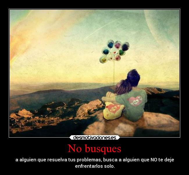 No busques - a alguien que resuelva tus problemas, busca a alguien que NO te deje
enfrentarlos solo.
