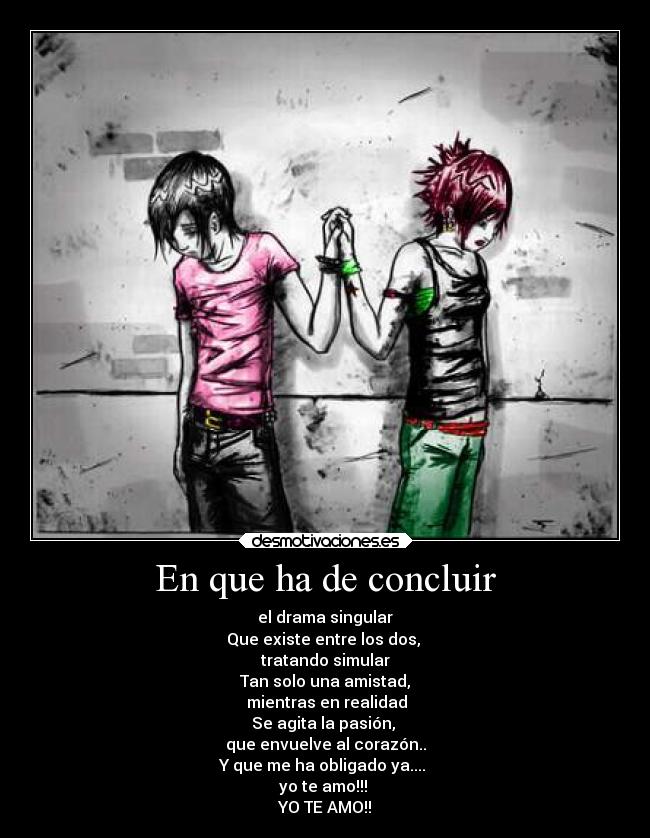 En que ha de concluir - el drama singular
Que existe entre los dos,
tratando simular
Tan solo una amistad,
mientras en realidad
Se agita la pasión,
que envuelve al corazón..
Y que me ha obligado ya....
yo te amo!!!
YO TE AMO!!