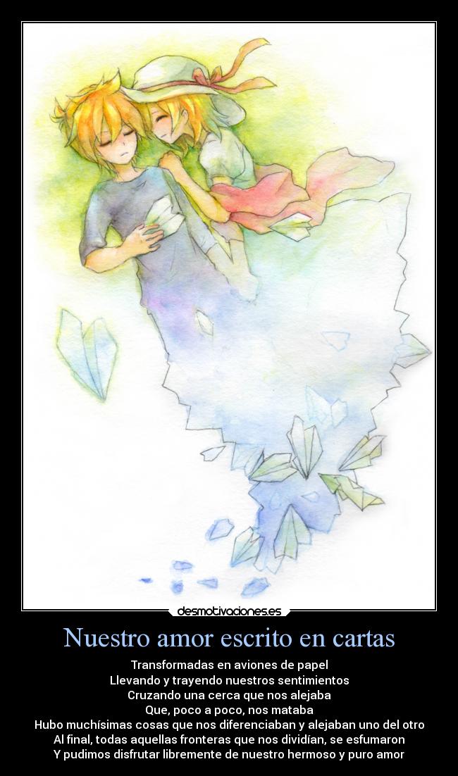Nuestro amor escrito en cartas - Transformadas en aviones de papel
Llevando y trayendo nuestros sentimientos
Cruzando una cerca que nos alejaba
Que, poco a poco, nos mataba
Hubo muchísimas cosas que nos diferenciaban y alejaban uno del otro
Al final, todas aquellas fronteras que nos dividían, se esfumaron
Y pudimos disfrutar libremente de nuestro hermoso y puro amor