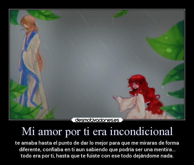 Mi amor por ti era incondicional - te amaba hasta el punto de dar lo mejor para que me miraras de forma
diferente, confiaba en ti aun sabiendo que podría ser una mentira...
todo era por ti, hasta que te fuiste con ese todo dejándome nada.