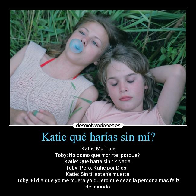 Katie qué harías sin mí? - Katie: Morirme
Toby: No como que morirte, porque?
Katie: Que haría sin ti? Nada
Toby: Pero, Katie por Dios!
Katie: Sin ti! estaría muerta
Toby: El día que yo me muera yo quiero que seas la persona más feliz
del mundo.