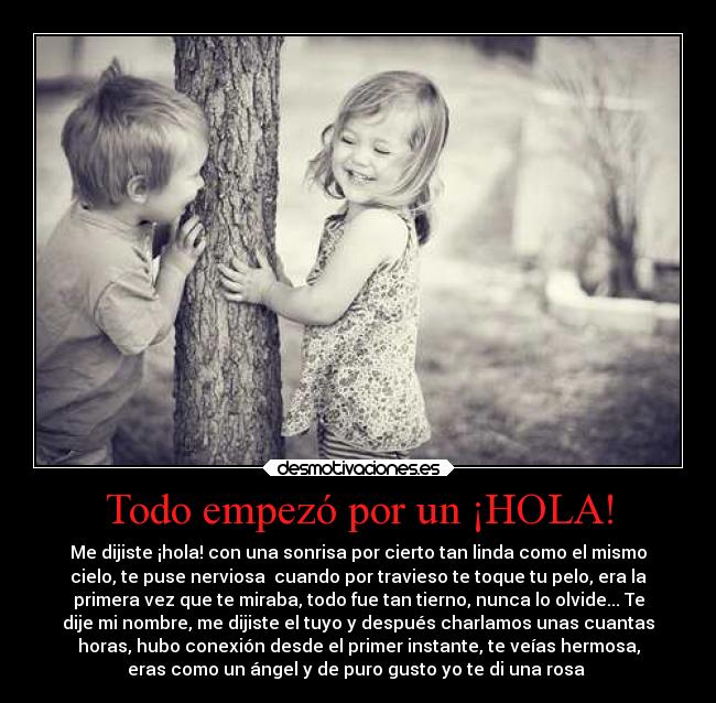 Todo empezó por un ¡HOLA! - Me dijiste ¡hola! con una sonrisa por cierto tan linda como el mismo
cielo, te puse nerviosa  cuando por travieso te toque tu pelo, era la
primera vez que te miraba, todo fue tan tierno, nunca lo olvide... Te
dije mi nombre, me dijiste el tuyo y después charlamos unas cuantas
horas, hubo conexión desde el primer instante, te veías hermosa,
eras como un ángel y de puro gusto yo te di una rosa ♥