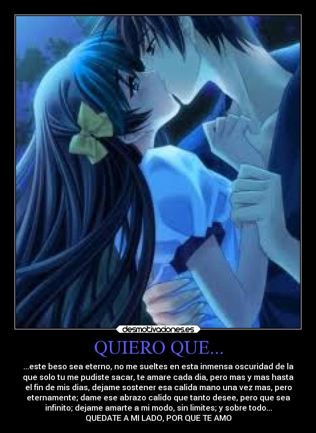 QUIERO QUE... - ...este beso sea eterno, no me sueltes en esta inmensa oscuridad de la
que solo tu me pudiste sacar, te amare cada dia, pero mas y mas hasta
el fin de mis dias, dejame sostener esa calida mano una vez mas, pero
eternamente; dame ese abrazo calido que tanto desee, pero que sea
infinito; dejame amarte a mi modo, sin limites; y sobre todo...
QUEDATE A MI LADO, POR QUE TE AMO