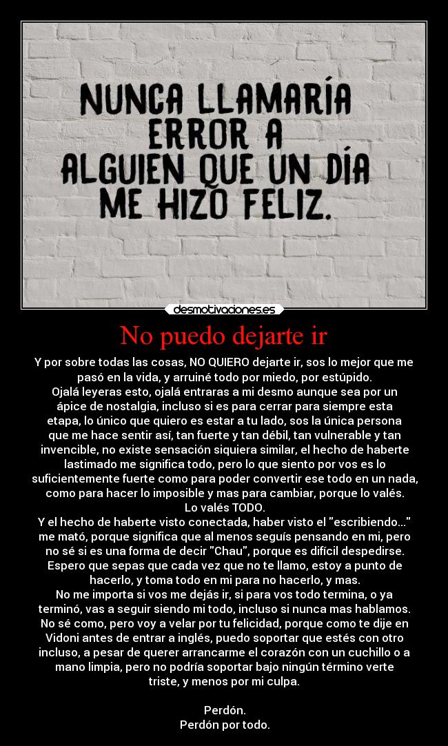 No puedo dejarte ir - Y por sobre todas las cosas, NO QUIERO dejarte ir, sos lo mejor que me
pasó en la vida, y arruiné todo por miedo, por estúpido.
Ojalá leyeras esto, ojalá entraras a mi desmo aunque sea por un
ápice de nostalgia, incluso si es para cerrar para siempre esta
etapa, lo único que quiero es estar a tu lado, sos la única persona
que me hace sentir así, tan fuerte y tan débil, tan vulnerable y tan
invencible, no existe sensación siquiera similar, el hecho de haberte
lastimado me significa todo, pero lo que siento por vos es lo
suficientemente fuerte como para poder convertir ese todo en un nada,
como para hacer lo imposible y mas para cambiar, porque lo valés.
Lo valés TODO.
Y el hecho de haberte visto conectada, haber visto el escribiendo...
me mató, porque significa que al menos seguís pensando en mi, pero
no sé si es una forma de decir Chau, porque es difícil despedirse.
Espero que sepas que cada vez que no te llamo, estoy a punto de
hacerlo, y toma todo en mi para no hacerlo, y mas.
No me importa si vos me dejás ir, si para vos todo termina, o ya
terminó, vas a seguir siendo mi todo, incluso si nunca mas hablamos.
No sé como, pero voy a velar por tu felicidad, porque como te dije en
Vidoni antes de entrar a inglés, puedo soportar que estés con otro
incluso, a pesar de querer arrancarme el corazón con un cuchillo o a
mano limpia, pero no podría soportar bajo ningún término verte
triste, y menos por mi culpa.
Perdón.
Perdón por todo.