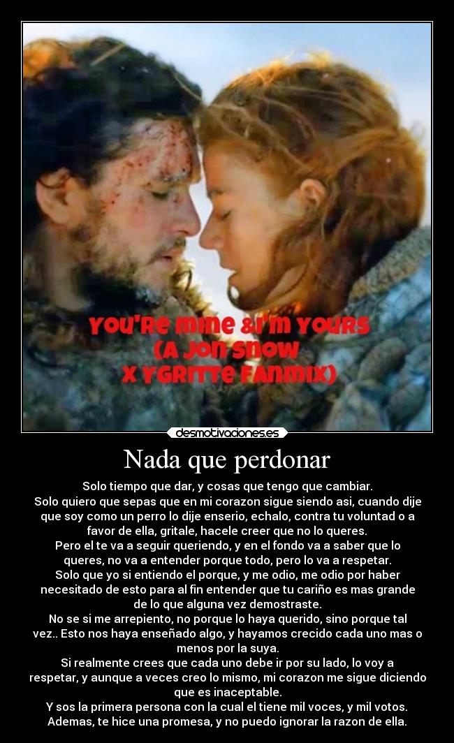 Nada que perdonar - Solo tiempo que dar, y cosas que tengo que cambiar.
Solo quiero que sepas que en mi corazon sigue siendo asi, cuando dije
que soy como un perro lo dije enserio, echalo, contra tu voluntad o a
favor de ella, gritale, hacele creer que no lo queres.
Pero el te va a seguir queriendo, y en el fondo va a saber que lo
queres, no va a entender porque todo, pero lo va a respetar.
Solo que yo si entiendo el porque, y me odio, me odio por haber
necesitado de esto para al fin entender que tu cariño es mas grande
de lo que alguna vez demostraste.
No se si me arrepiento, no porque lo haya querido, sino porque tal
vez.. Esto nos haya enseñado algo, y hayamos crecido cada uno mas o
menos por la suya.
Si realmente crees que cada uno debe ir por su lado, lo voy a
respetar, y aunque a veces creo lo mismo, mi corazon me sigue diciendo
que es inaceptable.
Y sos la primera persona con la cual el tiene mil voces, y mil votos.
Ademas, te hice una promesa, y no puedo ignorar la razon de ella.