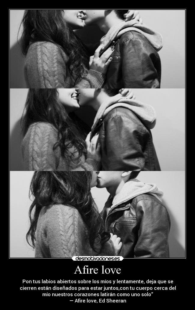Afire love - Pon tus labios abiertos sobre los míos y lentamente, deja que se
cierren están diseñados para estar juntos,con tu cuerpo cerca del
mío nuestros corazones latirán como uno solo”
— Afire love, Ed Sheeran