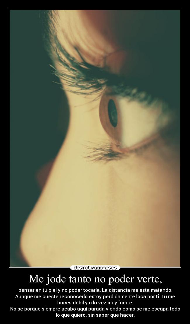 Me jode tanto no poder verte, - pensar en tu piel y no poder tocarla. La distancia me esta matando.
Aunque me cueste reconocerlo estoy perdidamente loca por ti. Tú me
haces débil y a la vez muy fuerte.
No se porque siempre acabo aquí parada viendo como se me escapa todo
lo que quiero, sin saber que hacer.