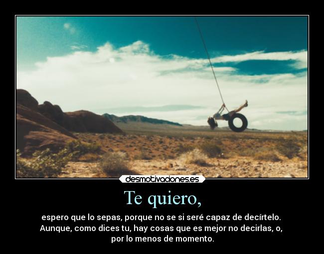 Te quiero, - espero que lo sepas, porque no se si seré capaz de decírtelo. 
Aunque, como dices tu, hay cosas que es mejor no decirlas, o, 
por lo menos de momento.